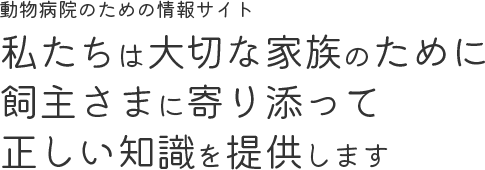 動物病院のための情報サイト 獣医師は大切な家族のために 飼主さまに寄り添って 正しい知識を提供します